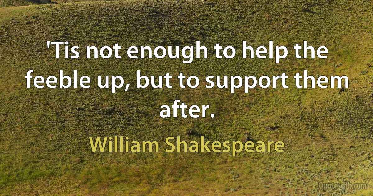 'Tis not enough to help the feeble up, but to support them after. (William Shakespeare)