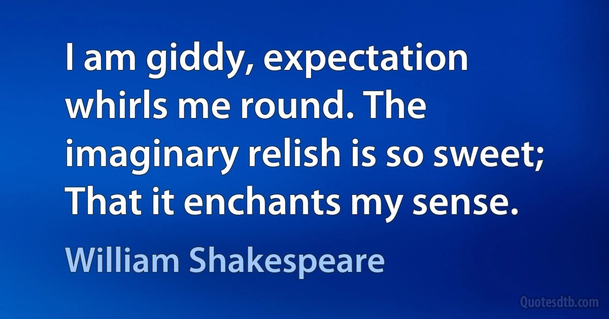 I am giddy, expectation whirls me round. The imaginary relish is so sweet; That it enchants my sense. (William Shakespeare)