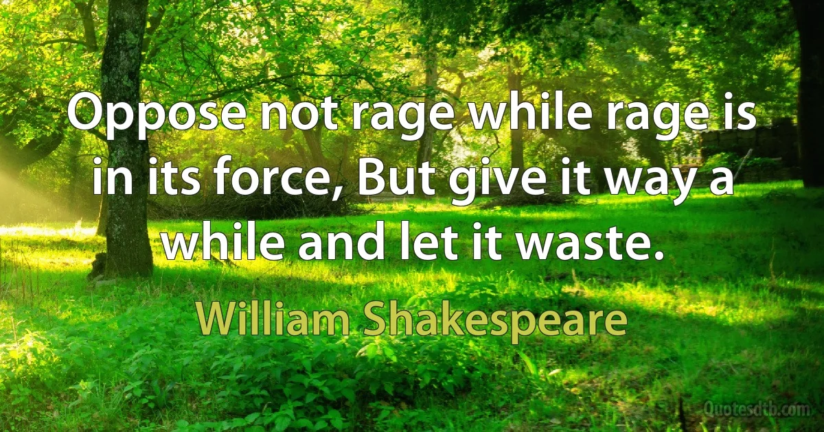 Oppose not rage while rage is in its force, But give it way a while and let it waste. (William Shakespeare)