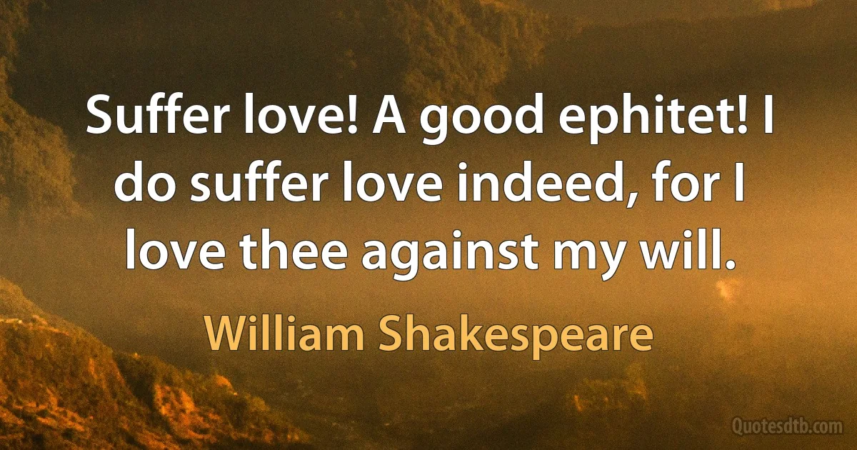 Suffer love! A good ephitet! I do suffer love indeed, for I love thee against my will. (William Shakespeare)