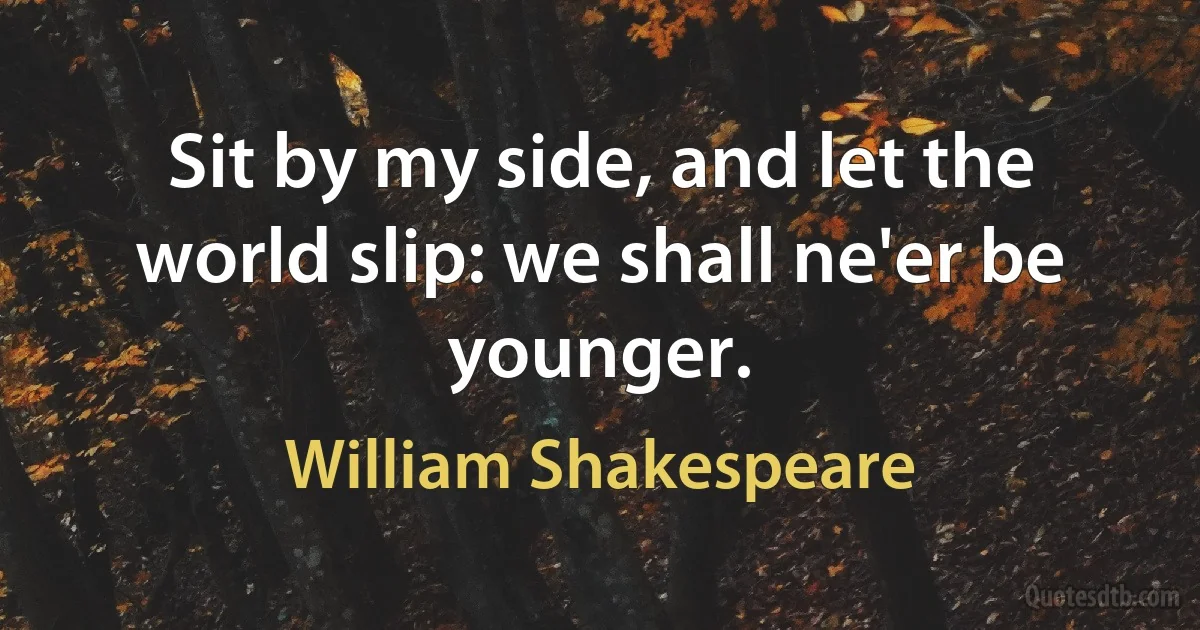 Sit by my side, and let the world slip: we shall ne'er be younger. (William Shakespeare)