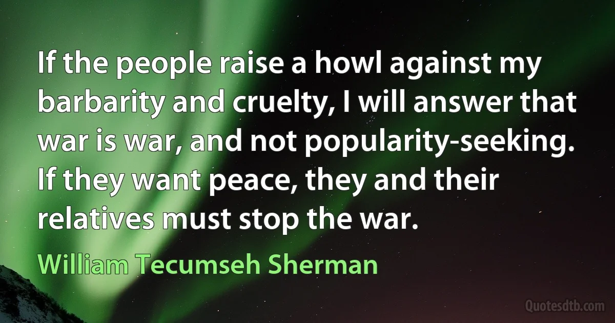 If the people raise a howl against my barbarity and cruelty, I will answer that war is war, and not popularity-seeking. If they want peace, they and their relatives must stop the war. (William Tecumseh Sherman)