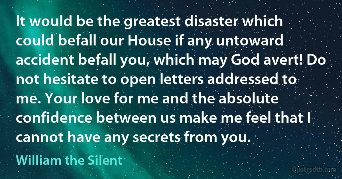 It would be the greatest disaster which could befall our House if any untoward accident befall you, which may God avert! Do not hesitate to open letters addressed to me. Your love for me and the absolute confidence between us make me feel that I cannot have any secrets from you. (William the Silent)