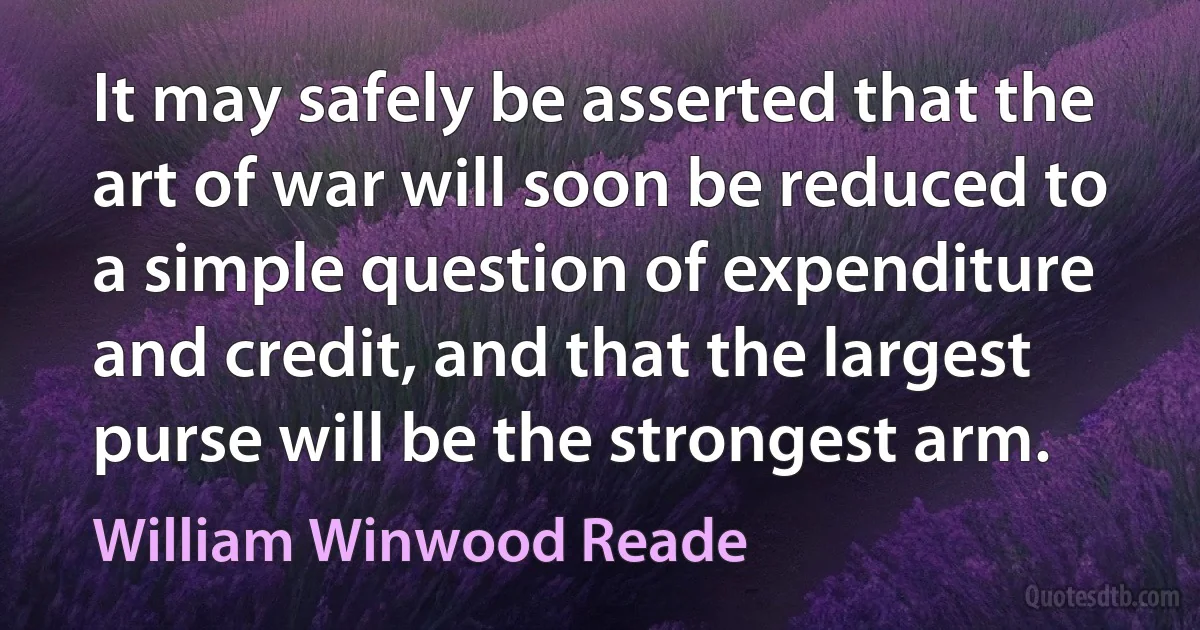 It may safely be asserted that the art of war will soon be reduced to a simple question of expenditure and credit, and that the largest purse will be the strongest arm. (William Winwood Reade)