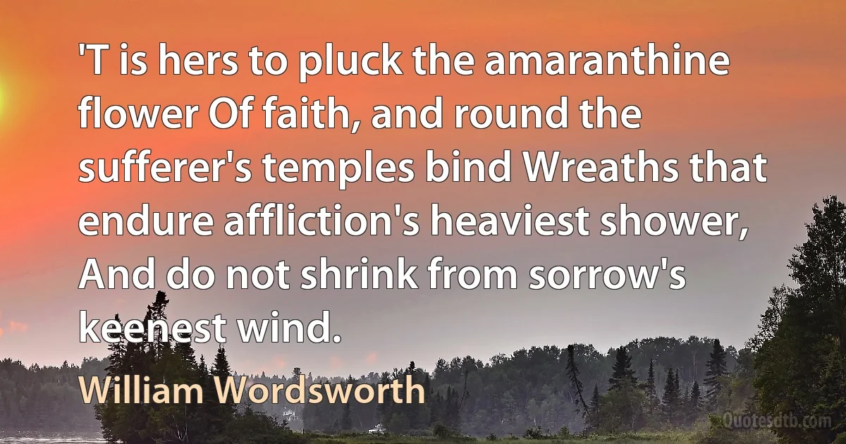 'T is hers to pluck the amaranthine flower Of faith, and round the sufferer's temples bind Wreaths that endure affliction's heaviest shower, And do not shrink from sorrow's keenest wind. (William Wordsworth)