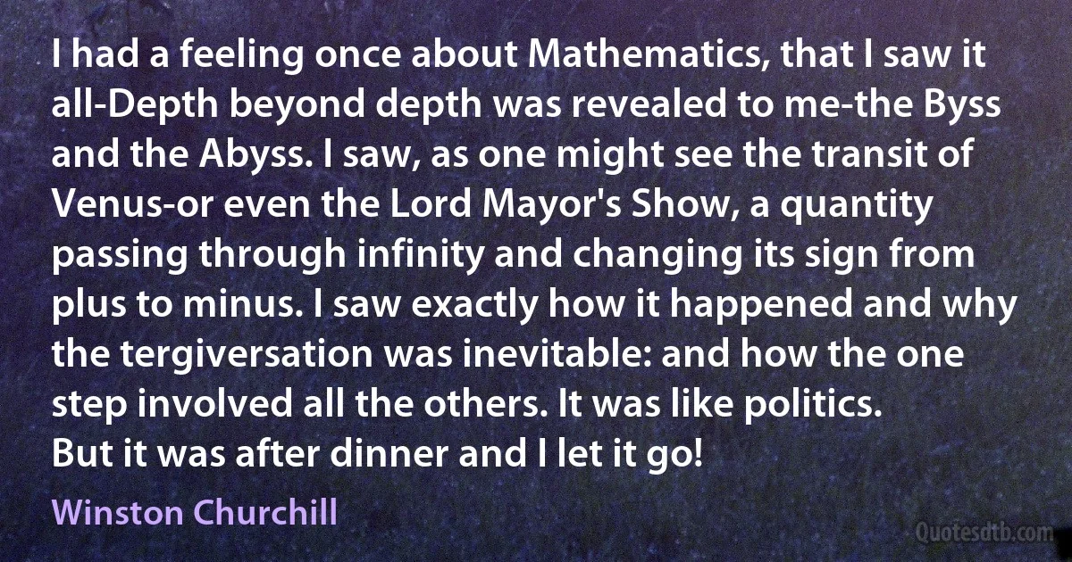 I had a feeling once about Mathematics, that I saw it all-Depth beyond depth was revealed to me-the Byss and the Abyss. I saw, as one might see the transit of Venus-or even the Lord Mayor's Show, a quantity passing through infinity and changing its sign from plus to minus. I saw exactly how it happened and why the tergiversation was inevitable: and how the one step involved all the others. It was like politics. But it was after dinner and I let it go! (Winston Churchill)