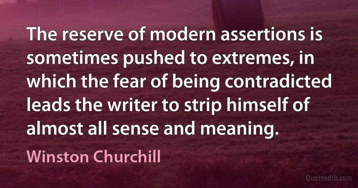 The reserve of modern assertions is sometimes pushed to extremes, in which the fear of being contradicted leads the writer to strip himself of almost all sense and meaning. (Winston Churchill)