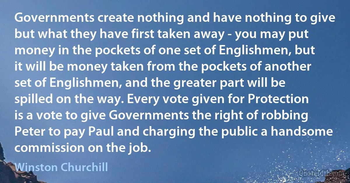 Governments create nothing and have nothing to give but what they have first taken away - you may put money in the pockets of one set of Englishmen, but it will be money taken from the pockets of another set of Englishmen, and the greater part will be spilled on the way. Every vote given for Protection is a vote to give Governments the right of robbing Peter to pay Paul and charging the public a handsome commission on the job. (Winston Churchill)