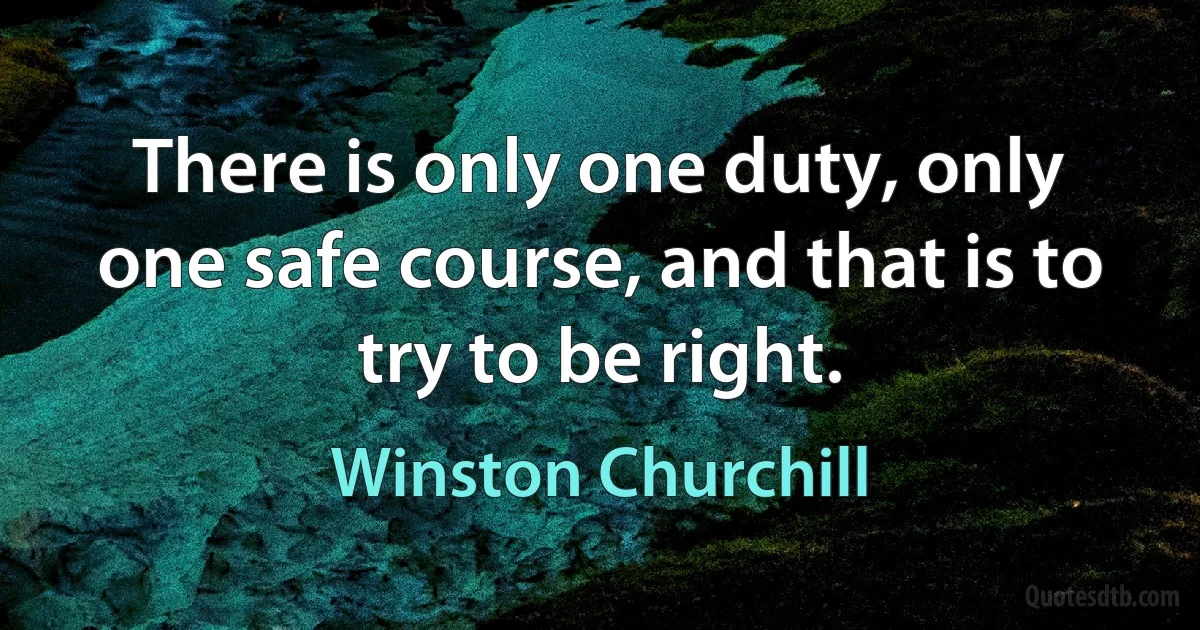 There is only one duty, only one safe course, and that is to try to be right. (Winston Churchill)