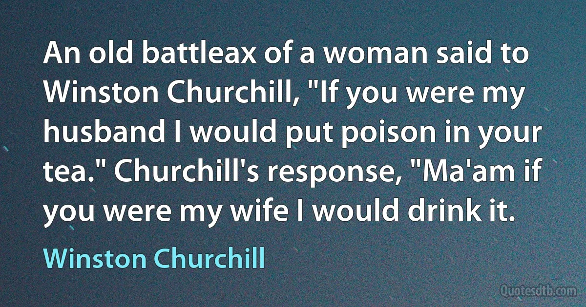 An old battleax of a woman said to Winston Churchill, "If you were my husband I would put poison in your tea." Churchill's response, "Ma'am if you were my wife I would drink it. (Winston Churchill)