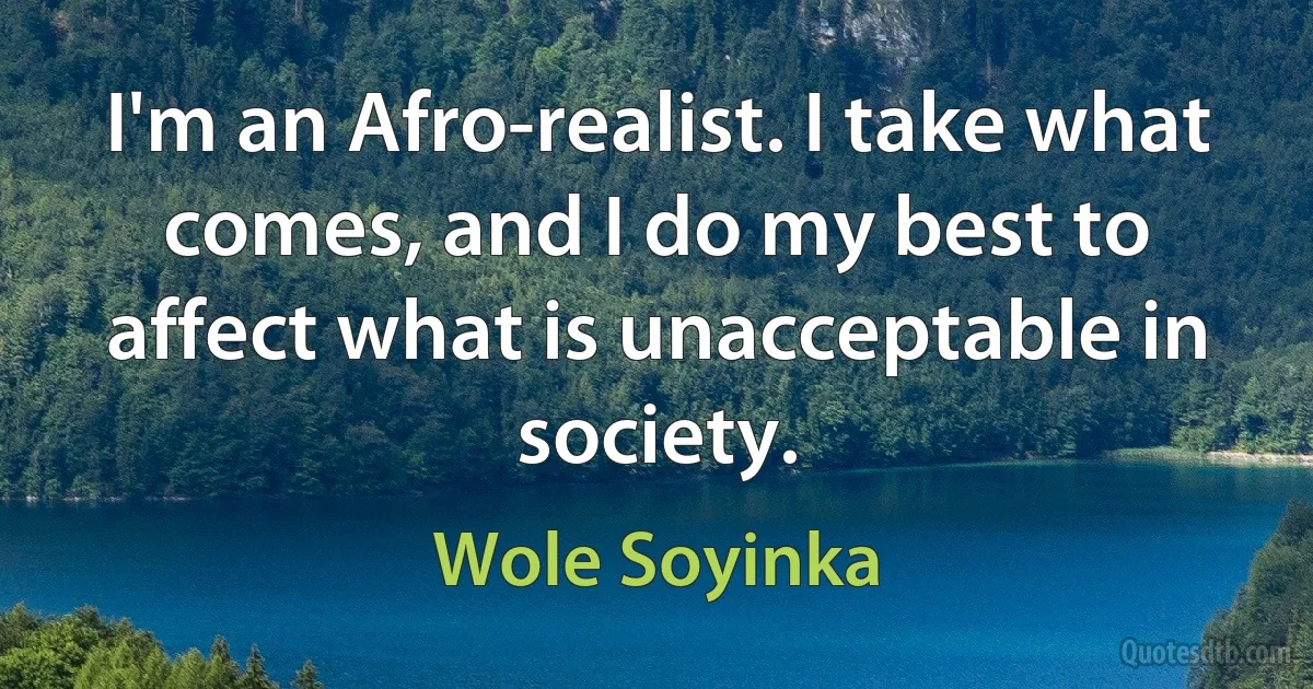 I'm an Afro-realist. I take what comes, and I do my best to affect what is unacceptable in society. (Wole Soyinka)