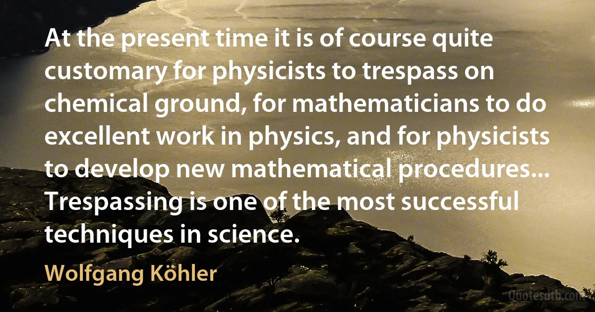 At the present time it is of course quite customary for physicists to trespass on chemical ground, for mathematicians to do excellent work in physics, and for physicists to develop new mathematical procedures... Trespassing is one of the most successful techniques in science. (Wolfgang Köhler)