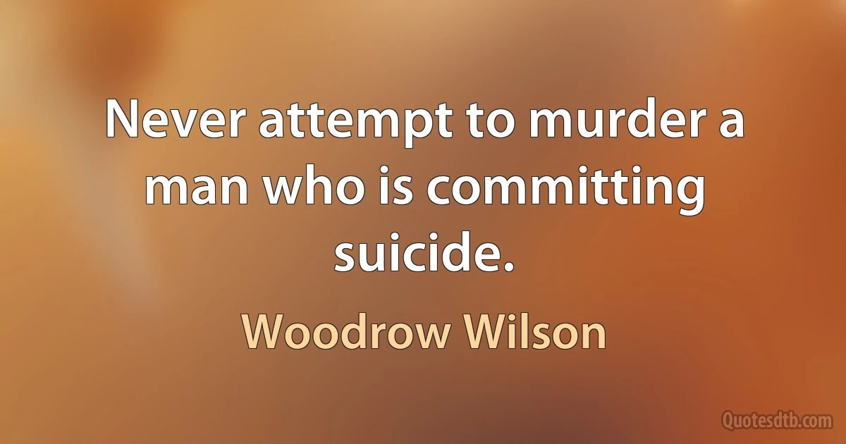 Never attempt to murder a man who is committing suicide. (Woodrow Wilson)