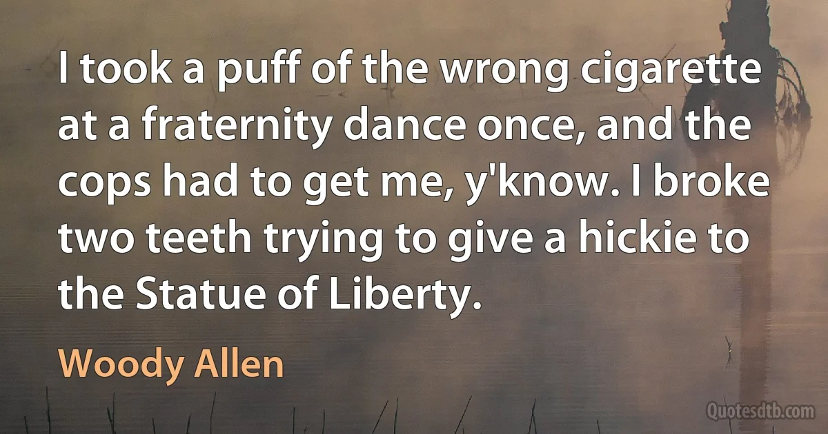 I took a puff of the wrong cigarette at a fraternity dance once, and the cops had to get me, y'know. I broke two teeth trying to give a hickie to the Statue of Liberty. (Woody Allen)