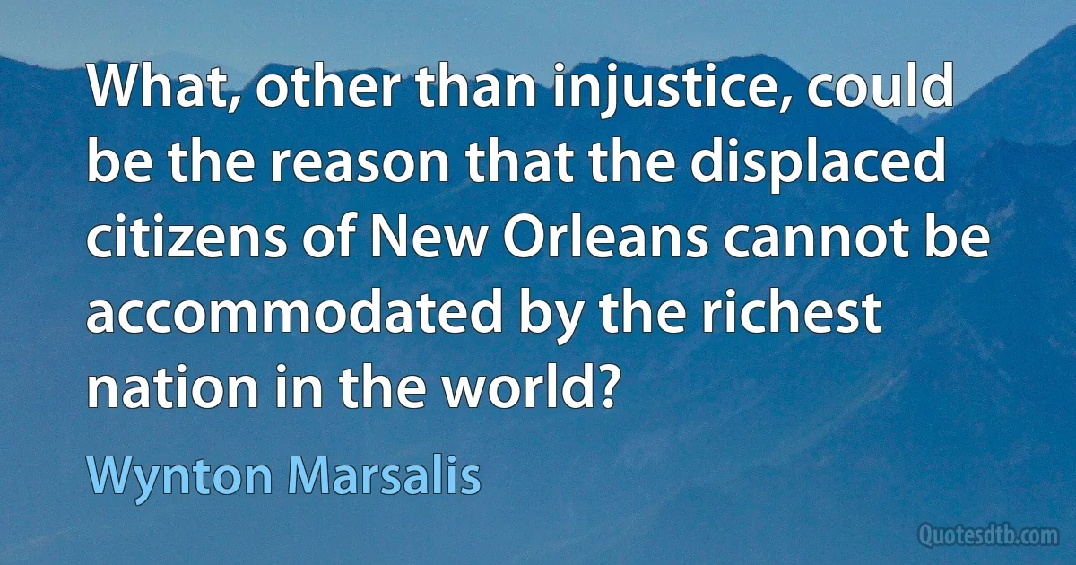 What, other than injustice, could be the reason that the displaced citizens of New Orleans cannot be accommodated by the richest nation in the world? (Wynton Marsalis)