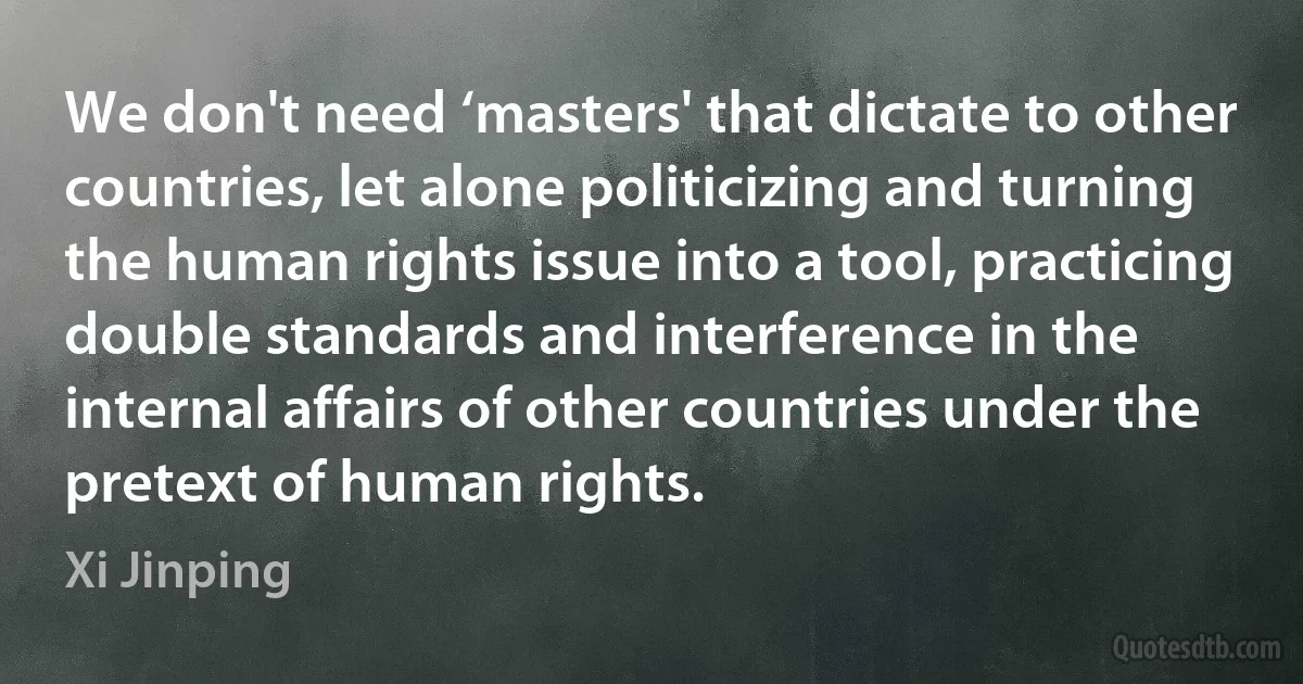 We don't need ‘masters' that dictate to other countries, let alone politicizing and turning the human rights issue into a tool, practicing double standards and interference in the internal affairs of other countries under the pretext of human rights. (Xi Jinping)