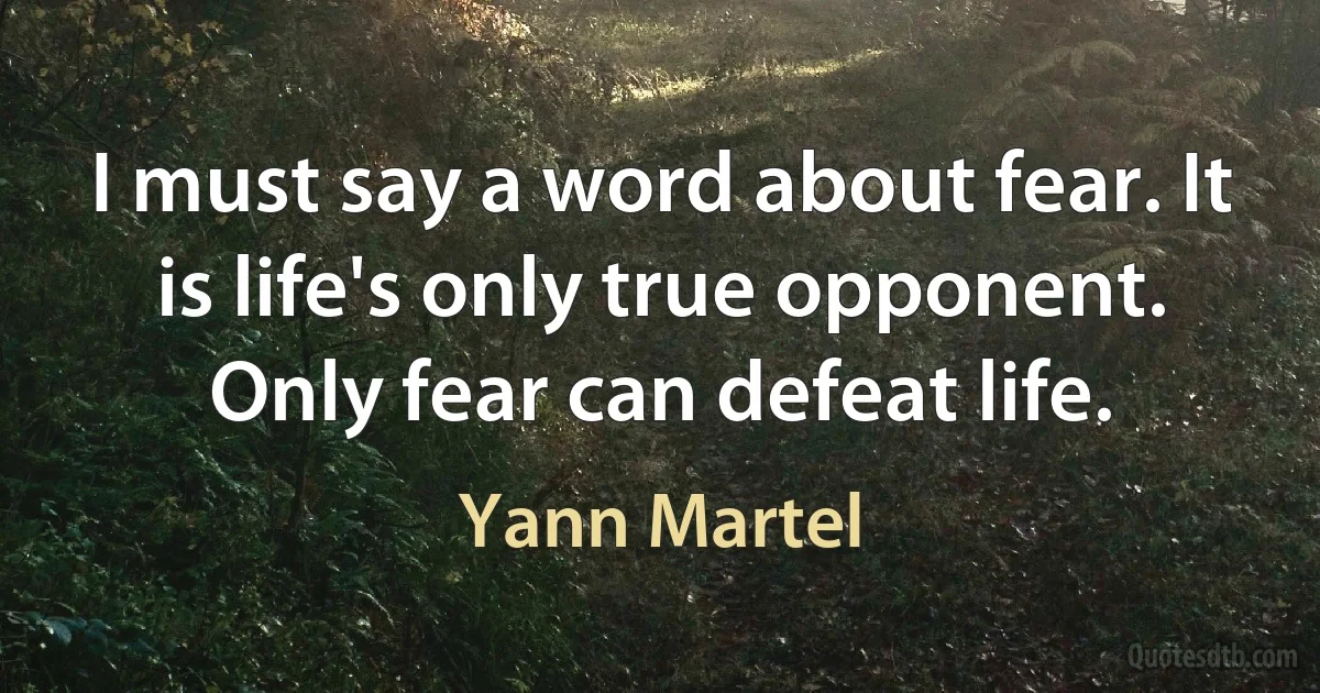 I must say a word about fear. It is life's only true opponent. Only fear can defeat life. (Yann Martel)