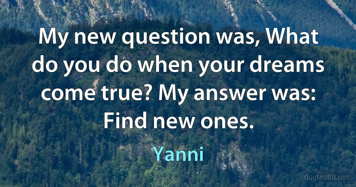 My new question was, What do you do when your dreams come true? My answer was: Find new ones. (Yanni)