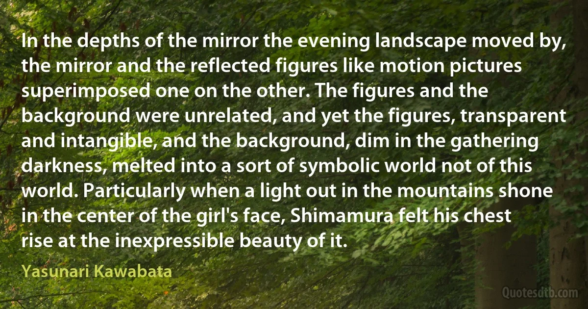 In the depths of the mirror the evening landscape moved by, the mirror and the reflected figures like motion pictures superimposed one on the other. The figures and the background were unrelated, and yet the figures, transparent and intangible, and the background, dim in the gathering darkness, melted into a sort of symbolic world not of this world. Particularly when a light out in the mountains shone in the center of the girl's face, Shimamura felt his chest rise at the inexpressible beauty of it. (Yasunari Kawabata)