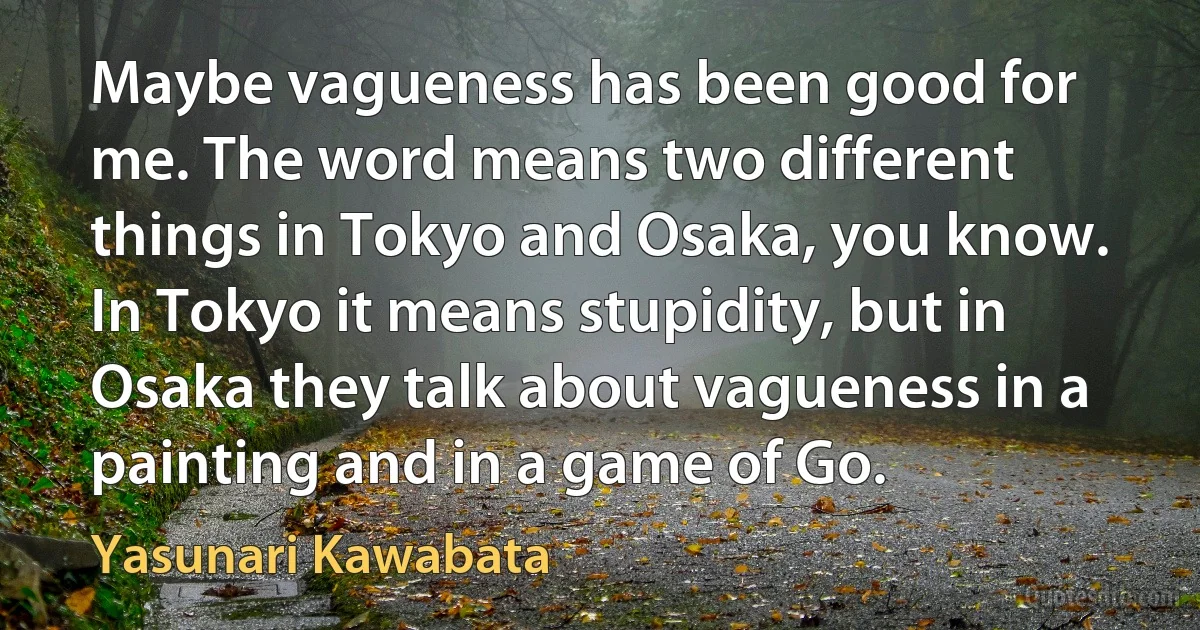 Maybe vagueness has been good for me. The word means two different things in Tokyo and Osaka, you know. In Tokyo it means stupidity, but in Osaka they talk about vagueness in a painting and in a game of Go. (Yasunari Kawabata)