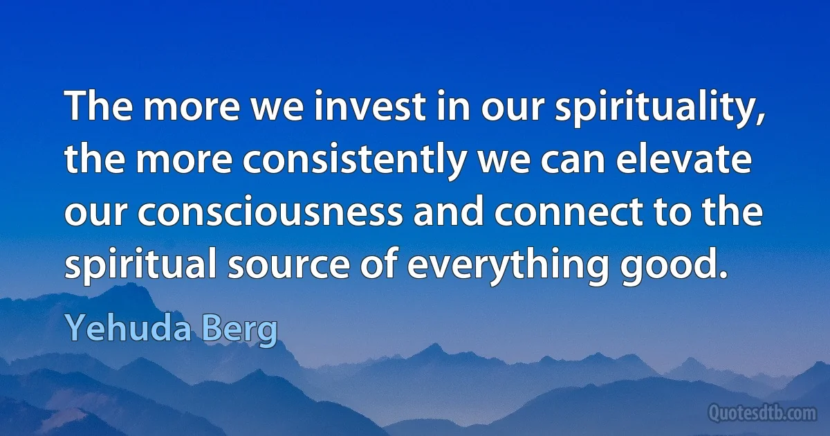 The more we invest in our spirituality, the more consistently we can elevate our consciousness and connect to the spiritual source of everything good. (Yehuda Berg)