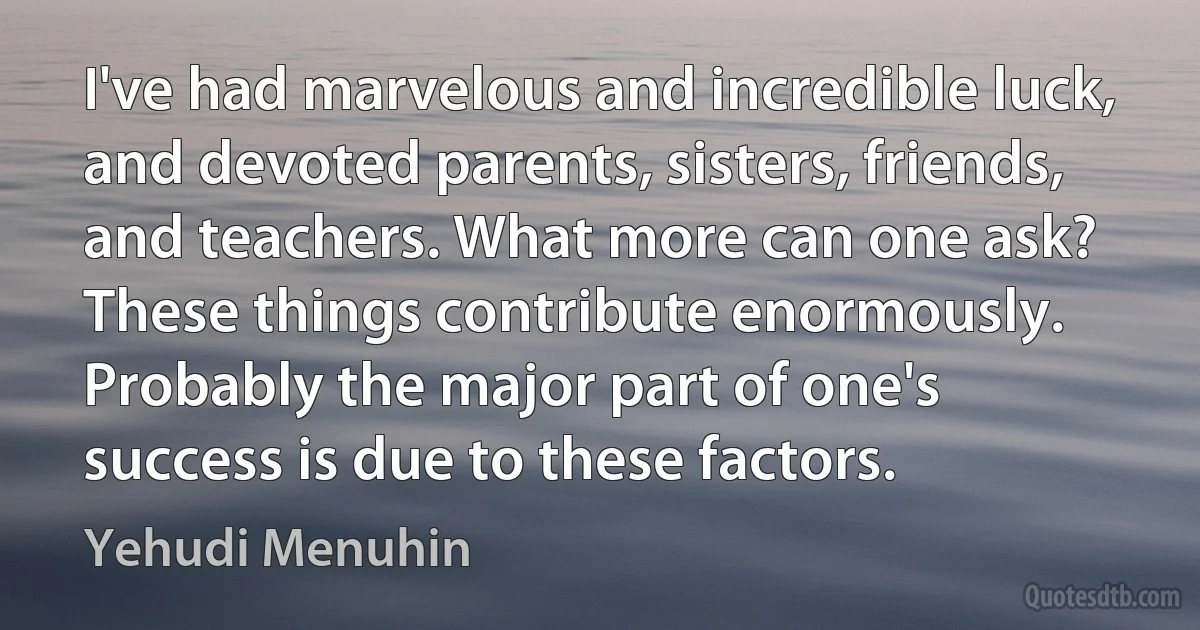 I've had marvelous and incredible luck, and devoted parents, sisters, friends, and teachers. What more can one ask? These things contribute enormously. Probably the major part of one's success is due to these factors. (Yehudi Menuhin)