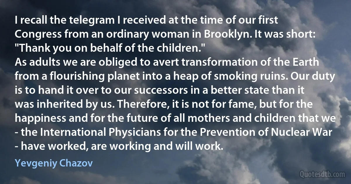 I recall the telegram I received at the time of our first Congress from an ordinary woman in Brooklyn. It was short: "Thank you on behalf of the children."
As adults we are obliged to avert transformation of the Earth from a flourishing planet into a heap of smoking ruins. Our duty is to hand it over to our successors in a better state than it was inherited by us. Therefore, it is not for fame, but for the happiness and for the future of all mothers and children that we - the International Physicians for the Prevention of Nuclear War - have worked, are working and will work. (Yevgeniy Chazov)