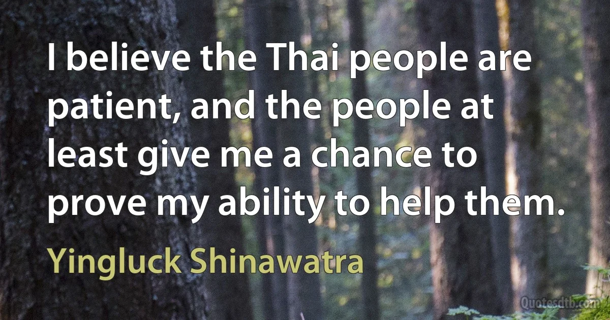 I believe the Thai people are patient, and the people at least give me a chance to prove my ability to help them. (Yingluck Shinawatra)