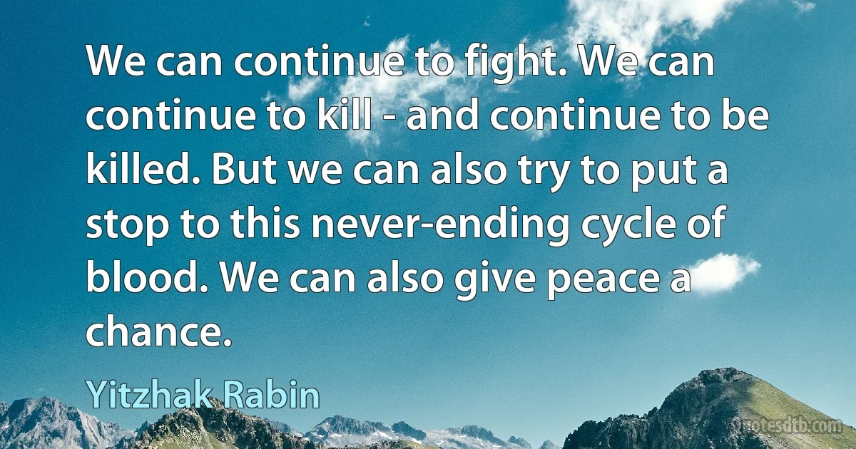 We can continue to fight. We can continue to kill - and continue to be killed. But we can also try to put a stop to this never-ending cycle of blood. We can also give peace a chance. (Yitzhak Rabin)