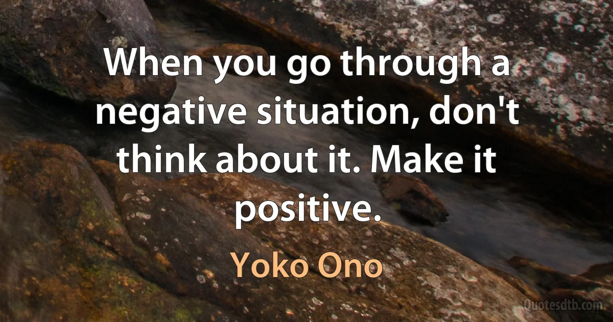 When you go through a negative situation, don't think about it. Make it positive. (Yoko Ono)