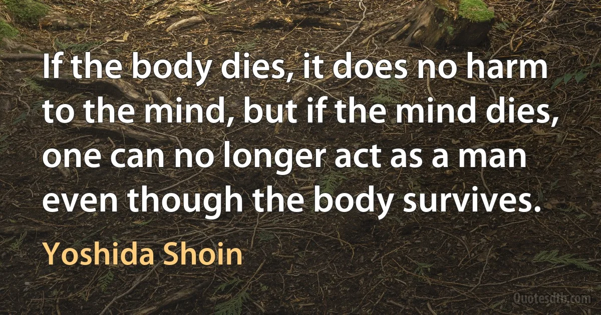 If the body dies, it does no harm to the mind, but if the mind dies, one can no longer act as a man even though the body survives. (Yoshida Shoin)