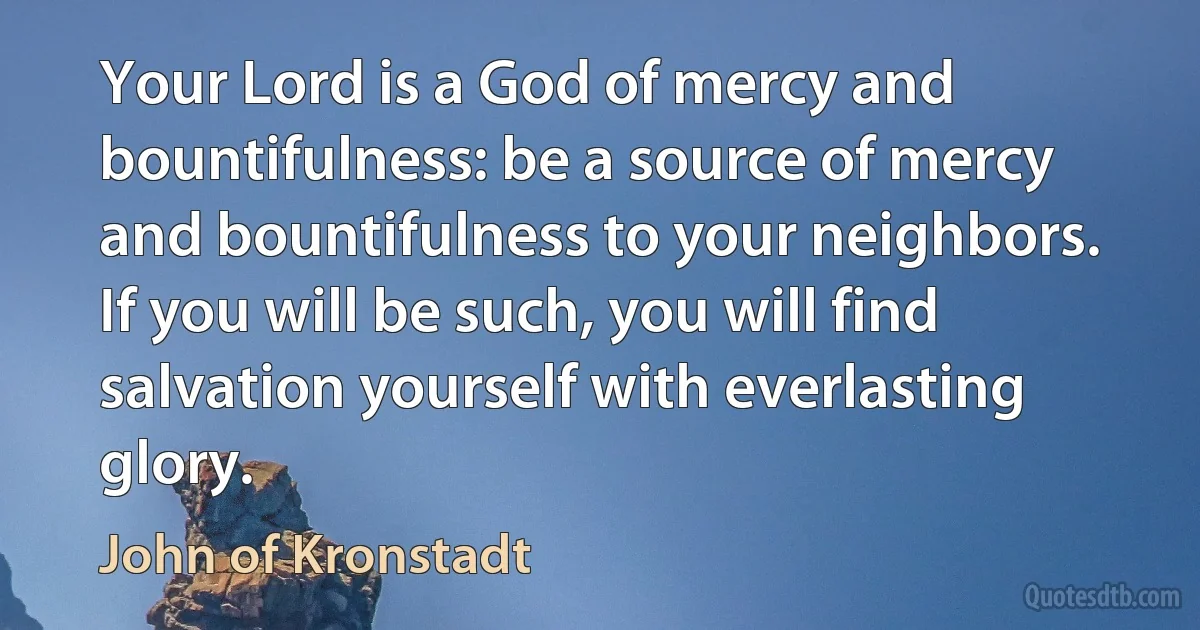 Your Lord is a God of mercy and bountifulness: be a source of mercy and bountifulness to your neighbors. If you will be such, you will find salvation yourself with everlasting glory. (John of Kronstadt)