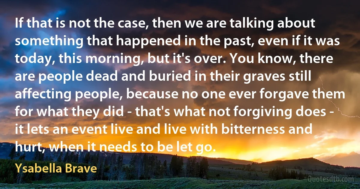 If that is not the case, then we are talking about something that happened in the past, even if it was today, this morning, but it's over. You know, there are people dead and buried in their graves still affecting people, because no one ever forgave them for what they did - that's what not forgiving does - it lets an event live and live with bitterness and hurt, when it needs to be let go. (Ysabella Brave)