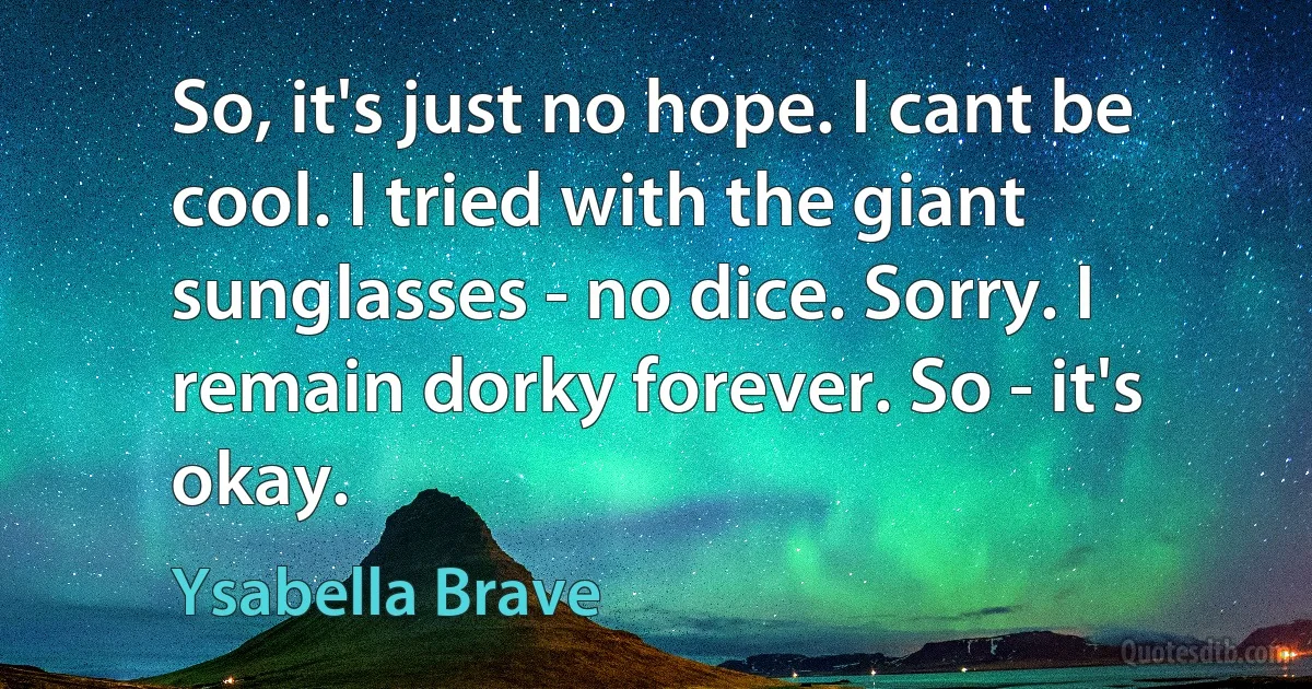 So, it's just no hope. I cant be cool. I tried with the giant sunglasses - no dice. Sorry. I remain dorky forever. So - it's okay. (Ysabella Brave)