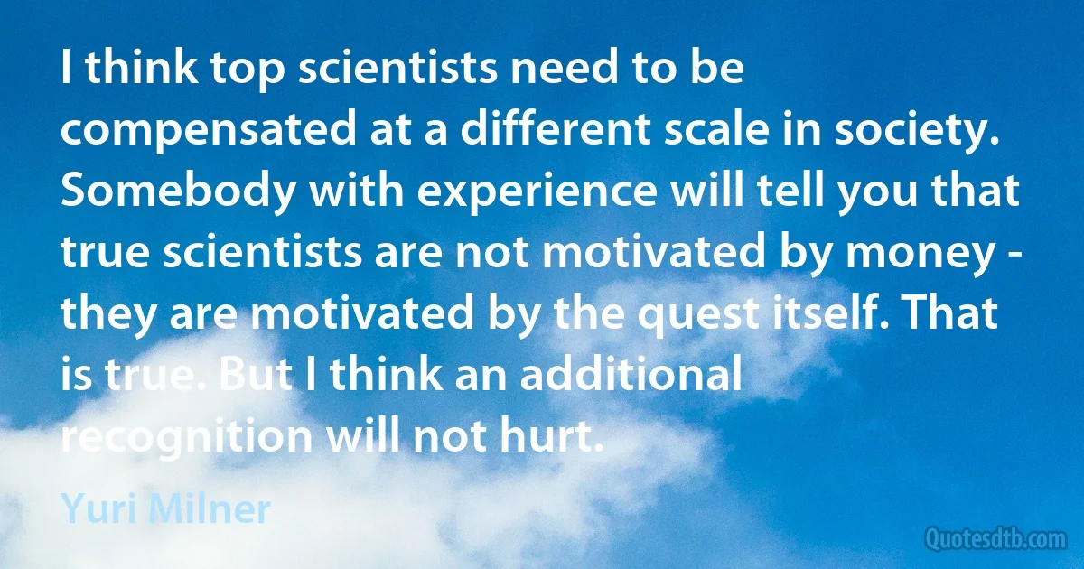 I think top scientists need to be compensated at a different scale in society. Somebody with experience will tell you that true scientists are not motivated by money - they are motivated by the quest itself. That is true. But I think an additional recognition will not hurt. (Yuri Milner)