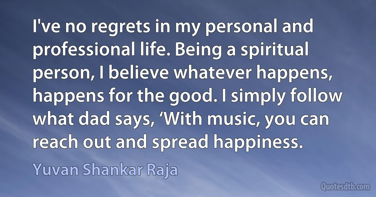 I've no regrets in my personal and professional life. Being a spiritual person, I believe whatever happens, happens for the good. I simply follow what dad says, ‘With music, you can reach out and spread happiness. (Yuvan Shankar Raja)