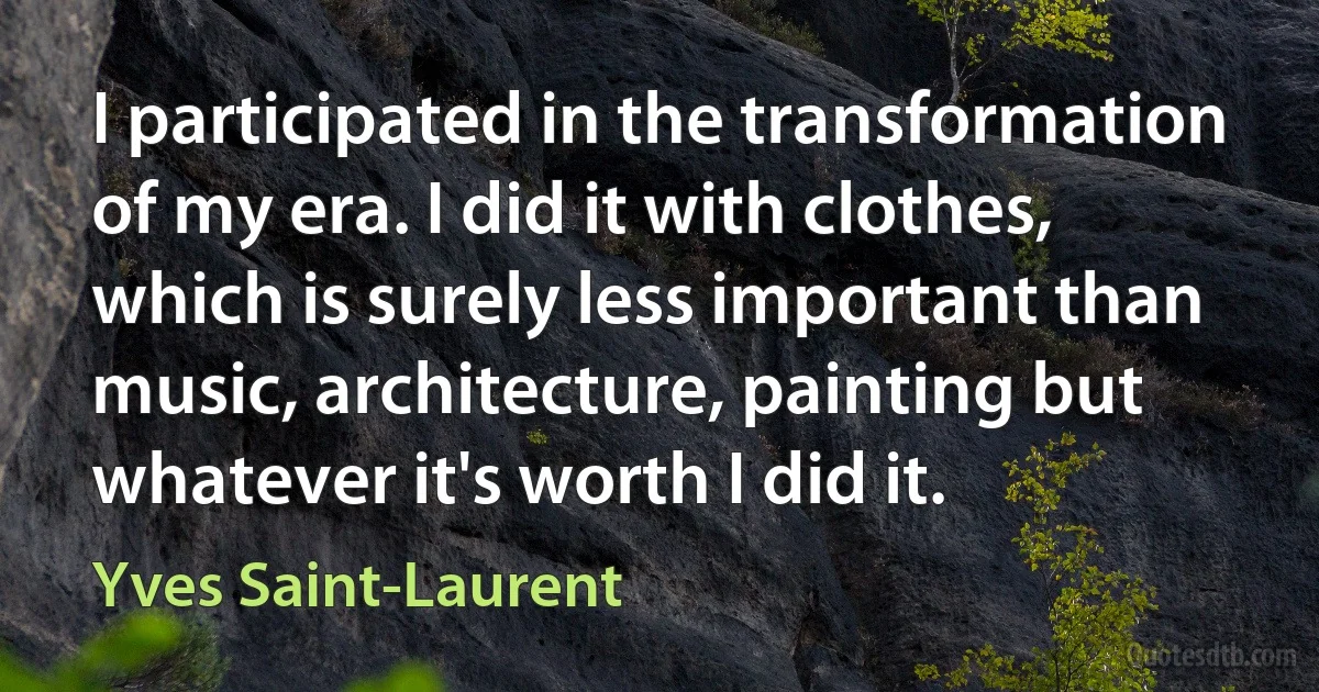 I participated in the transformation of my era. I did it with clothes, which is surely less important than music, architecture, painting but whatever it's worth I did it. (Yves Saint-Laurent)