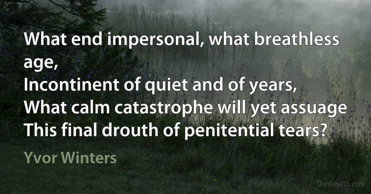 What end impersonal, what breathless age,
Incontinent of quiet and of years,
What calm catastrophe will yet assuage
This final drouth of penitential tears? (Yvor Winters)