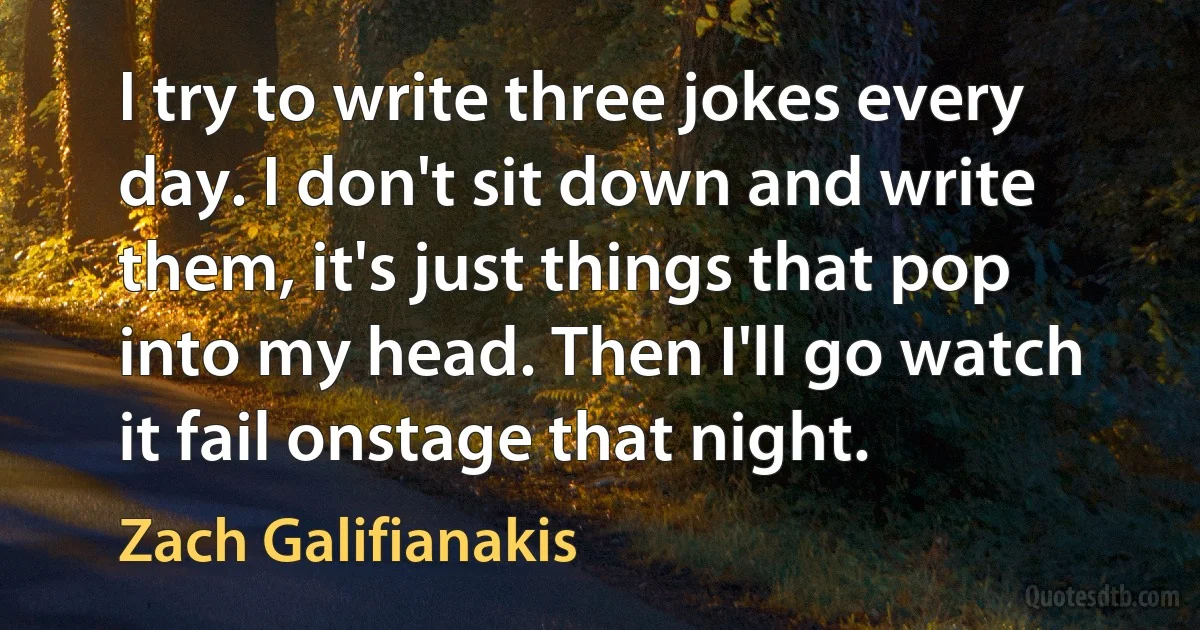 I try to write three jokes every day. I don't sit down and write them, it's just things that pop into my head. Then I'll go watch it fail onstage that night. (Zach Galifianakis)