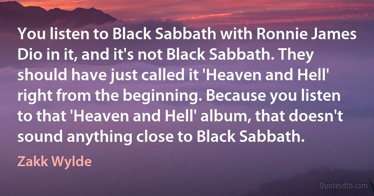 You listen to Black Sabbath with Ronnie James Dio in it, and it's not Black Sabbath. They should have just called it 'Heaven and Hell' right from the beginning. Because you listen to that 'Heaven and Hell' album, that doesn't sound anything close to Black Sabbath. (Zakk Wylde)