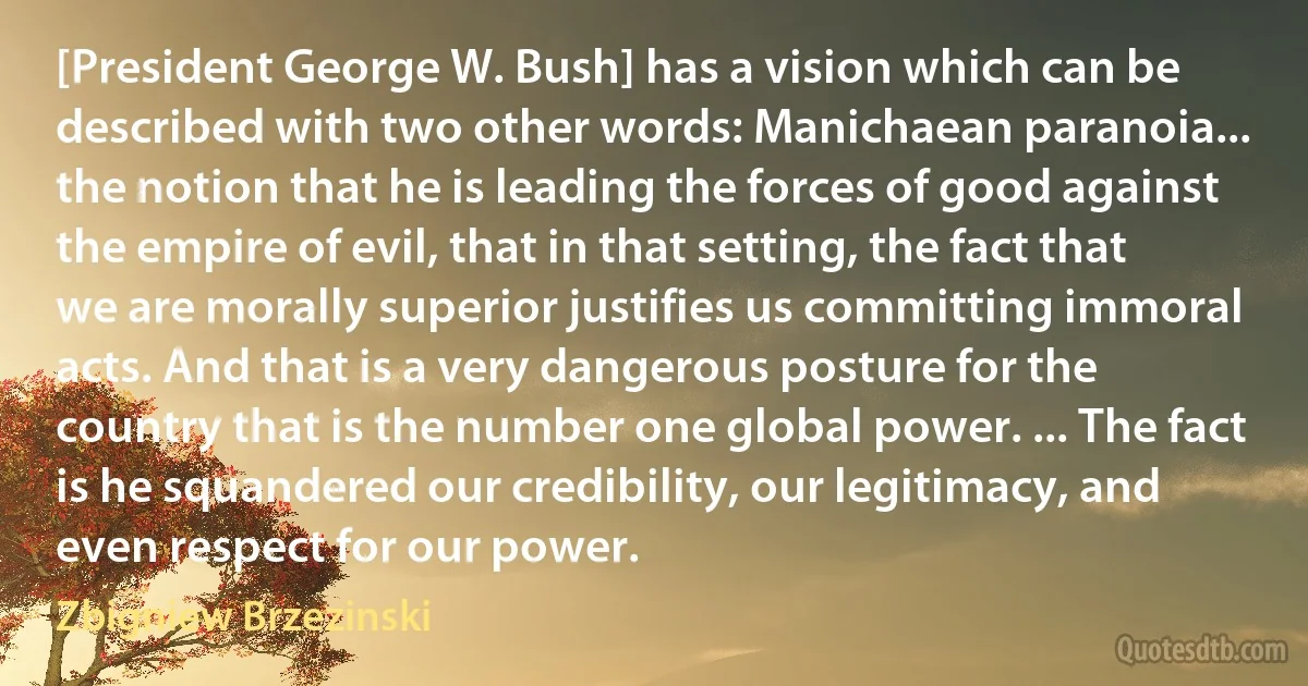 [President George W. Bush] has a vision which can be described with two other words: Manichaean paranoia... the notion that he is leading the forces of good against the empire of evil, that in that setting, the fact that we are morally superior justifies us committing immoral acts. And that is a very dangerous posture for the country that is the number one global power. ... The fact is he squandered our credibility, our legitimacy, and even respect for our power. (Zbigniew Brzezinski)