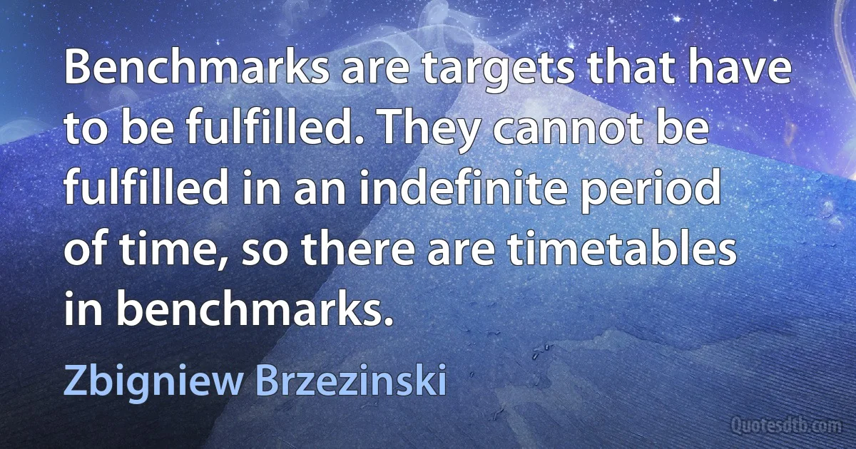 Benchmarks are targets that have to be fulfilled. They cannot be fulfilled in an indefinite period of time, so there are timetables in benchmarks. (Zbigniew Brzezinski)