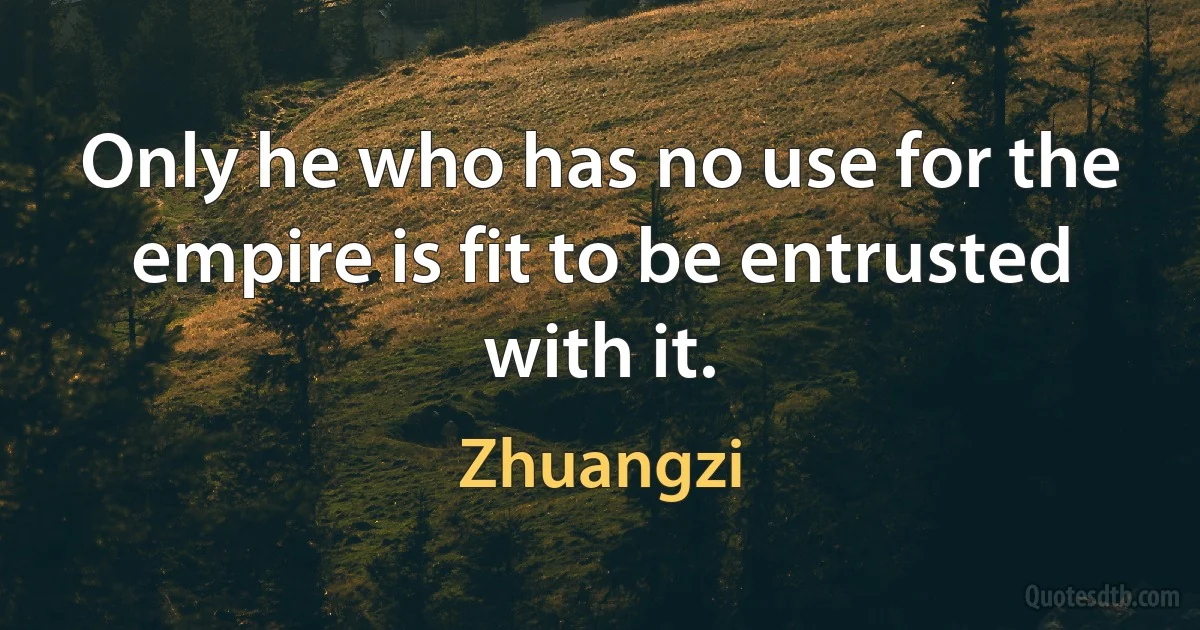 Only he who has no use for the empire is fit to be entrusted with it. (Zhuangzi)