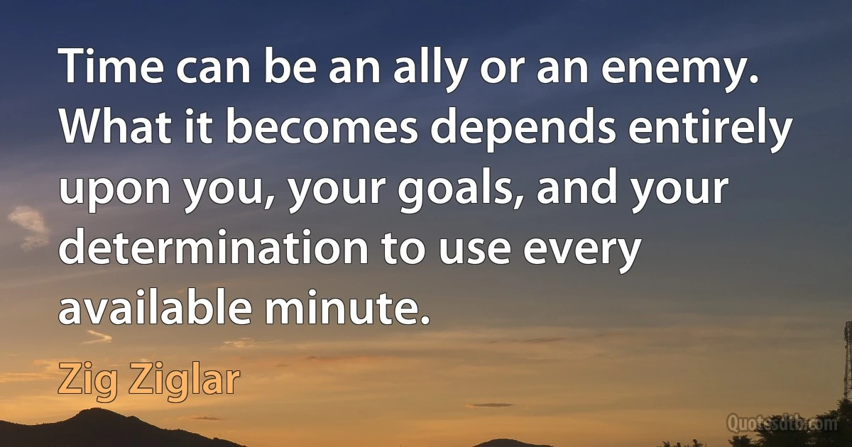 Time can be an ally or an enemy. What it becomes depends entirely upon you, your goals, and your determination to use every available minute. (Zig Ziglar)