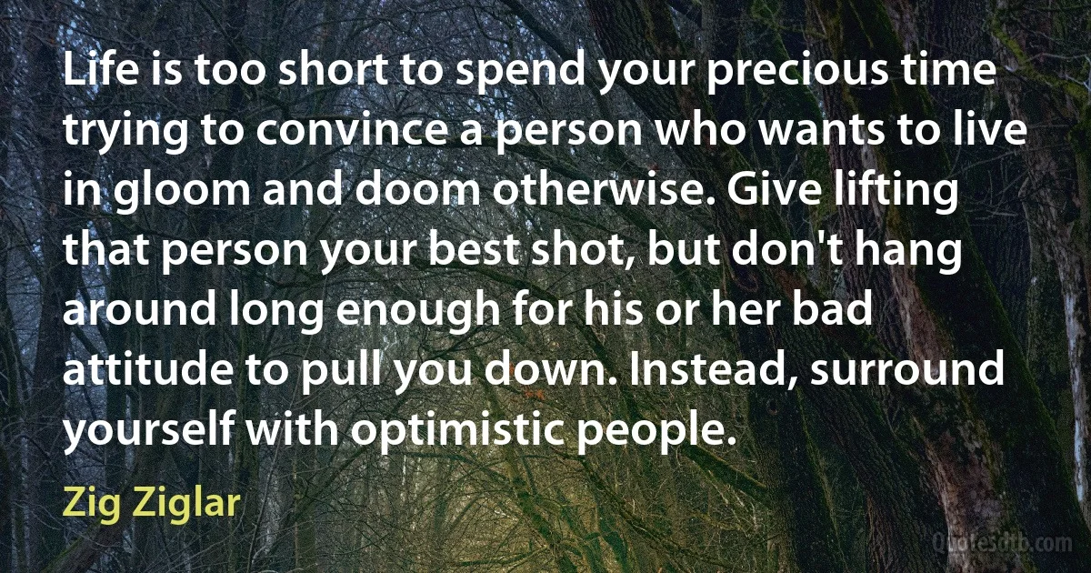 Life is too short to spend your precious time trying to convince a person who wants to live in gloom and doom otherwise. Give lifting that person your best shot, but don't hang around long enough for his or her bad attitude to pull you down. Instead, surround yourself with optimistic people. (Zig Ziglar)