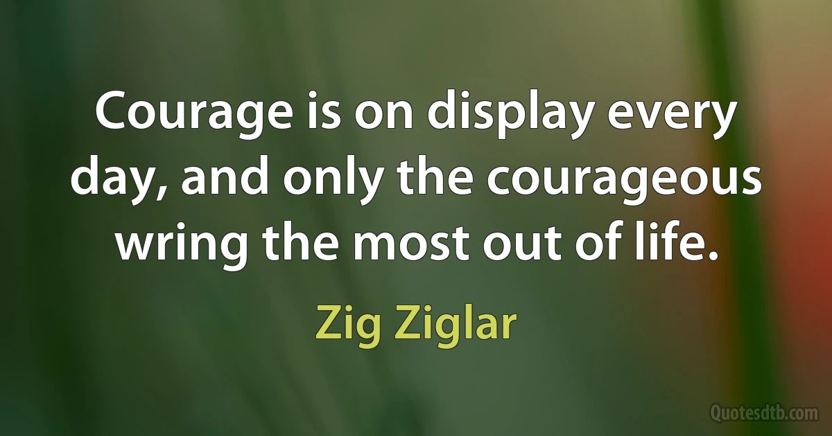 Courage is on display every day, and only the courageous wring the most out of life. (Zig Ziglar)