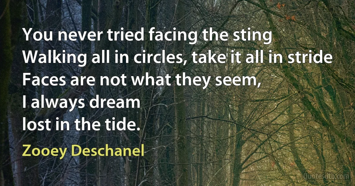 You never tried facing the sting
Walking all in circles, take it all in stride
Faces are not what they seem,
I always dream
lost in the tide. (Zooey Deschanel)