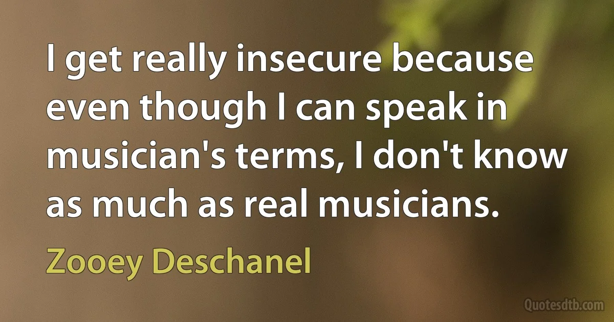 I get really insecure because even though I can speak in musician's terms, I don't know as much as real musicians. (Zooey Deschanel)