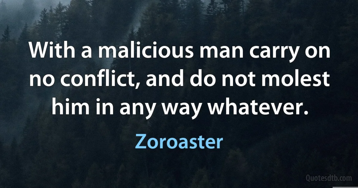 With a malicious man carry on no conflict, and do not molest him in any way whatever. (Zoroaster)