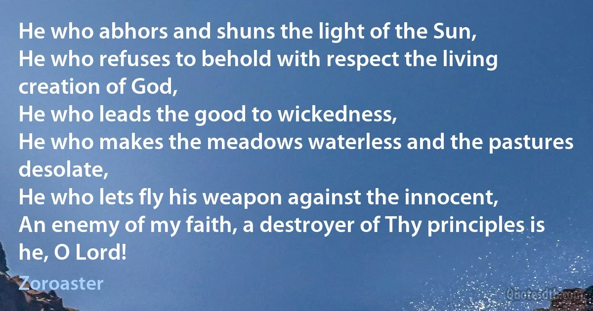 He who abhors and shuns the light of the Sun,
He who refuses to behold with respect the living creation of God,
He who leads the good to wickedness,
He who makes the meadows waterless and the pastures desolate,
He who lets fly his weapon against the innocent,
An enemy of my faith, a destroyer of Thy principles is he, O Lord! (Zoroaster)